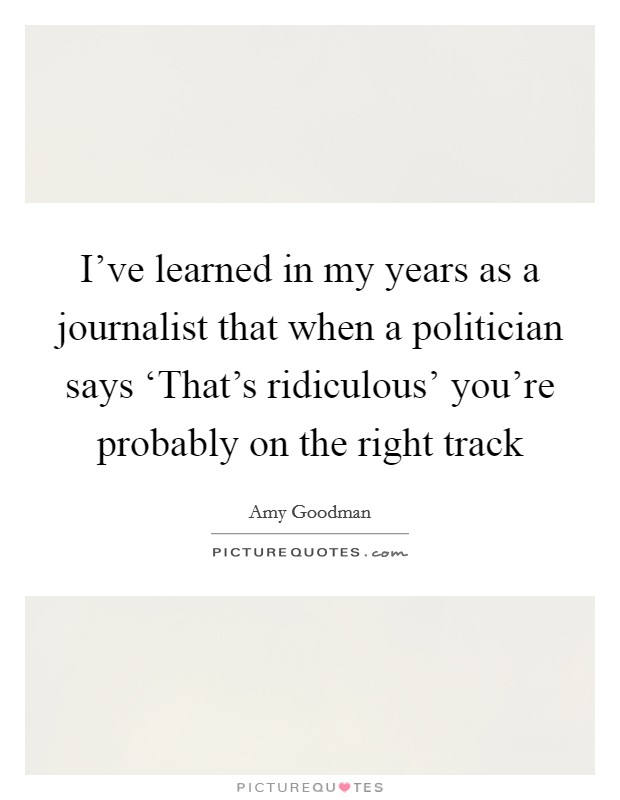 I've learned in my years as a journalist that when a politician says ‘That's ridiculous' you're probably on the right track Picture Quote #1