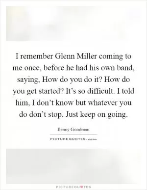 I remember Glenn Miller coming to me once, before he had his own band, saying, How do you do it? How do you get started? It’s so difficult. I told him, I don’t know but whatever you do don’t stop. Just keep on going Picture Quote #1