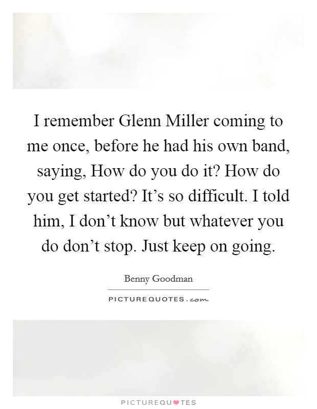 I remember Glenn Miller coming to me once, before he had his own band, saying, How do you do it? How do you get started? It's so difficult. I told him, I don't know but whatever you do don't stop. Just keep on going Picture Quote #1