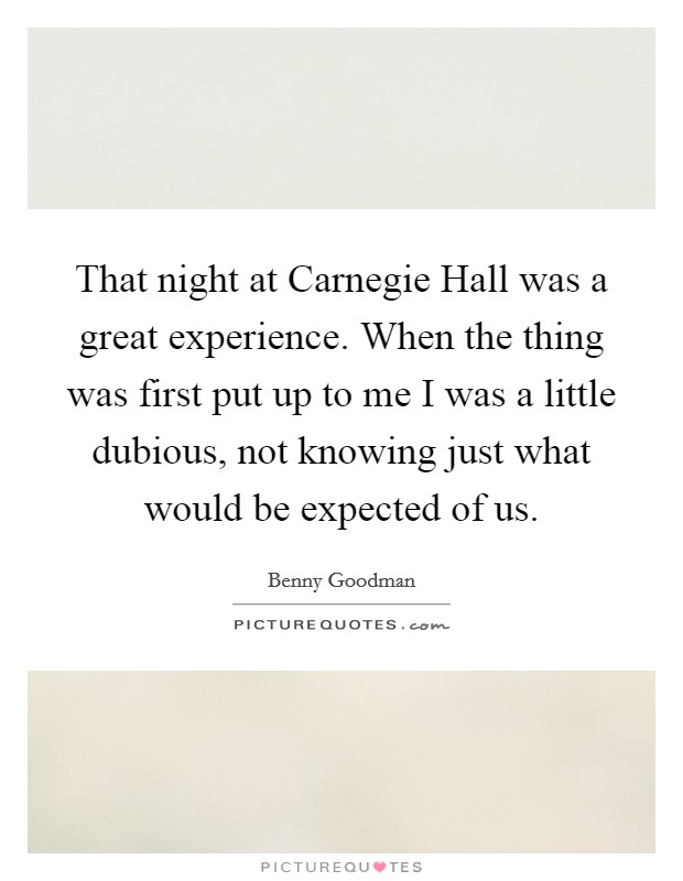 That night at Carnegie Hall was a great experience. When the thing was first put up to me I was a little dubious, not knowing just what would be expected of us Picture Quote #1