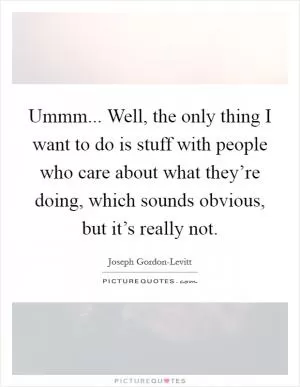 Ummm... Well, the only thing I want to do is stuff with people who care about what they’re doing, which sounds obvious, but it’s really not Picture Quote #1
