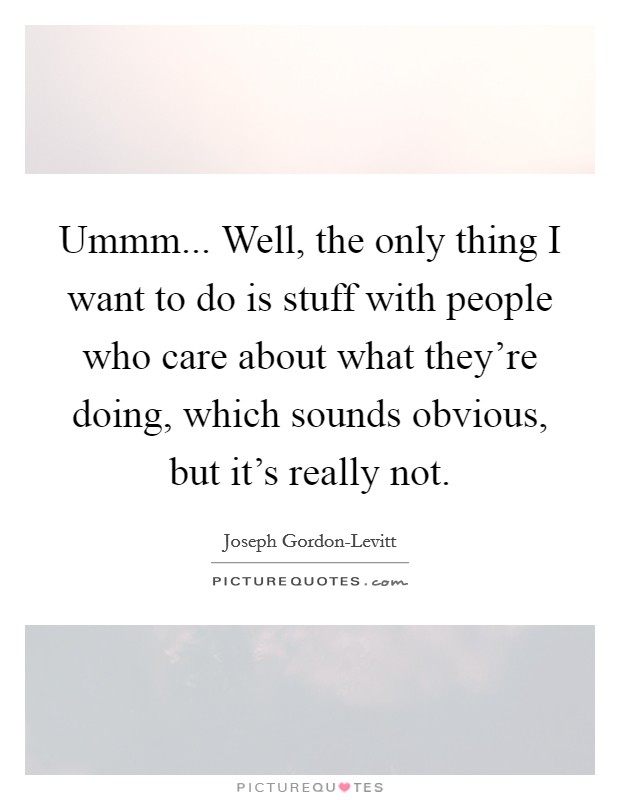 Ummm... Well, the only thing I want to do is stuff with people who care about what they're doing, which sounds obvious, but it's really not Picture Quote #1