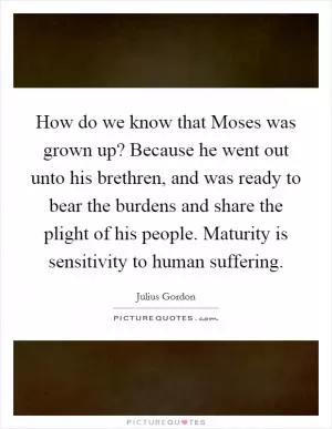 How do we know that Moses was grown up? Because he went out unto his brethren, and was ready to bear the burdens and share the plight of his people. Maturity is sensitivity to human suffering Picture Quote #1