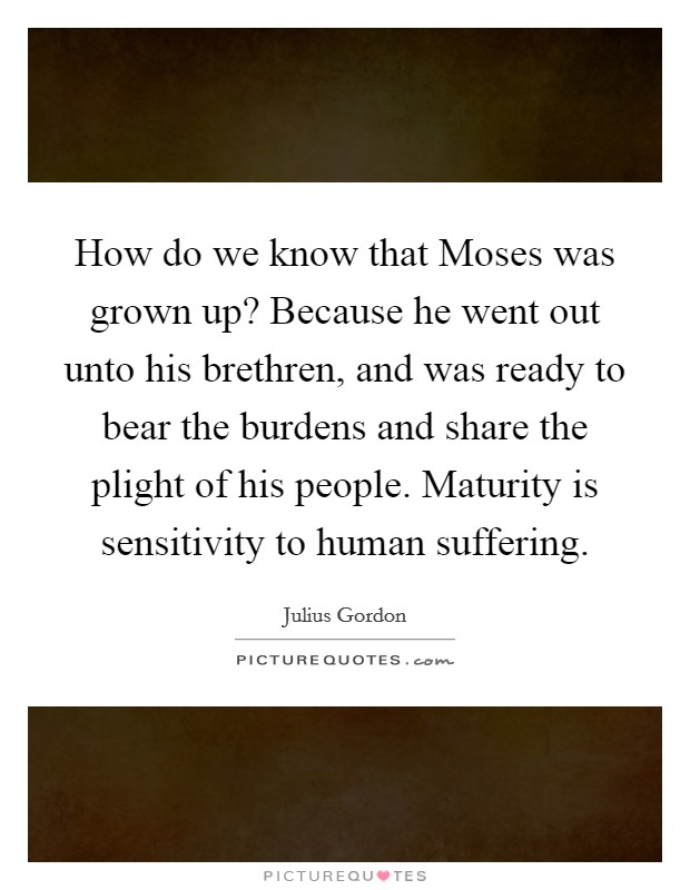 How do we know that Moses was grown up? Because he went out unto his brethren, and was ready to bear the burdens and share the plight of his people. Maturity is sensitivity to human suffering Picture Quote #1