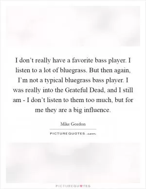 I don’t really have a favorite bass player. I listen to a lot of bluegrass. But then again, I’m not a typical bluegrass bass player. I was really into the Grateful Dead, and I still am - I don’t listen to them too much, but for me they are a big influence Picture Quote #1