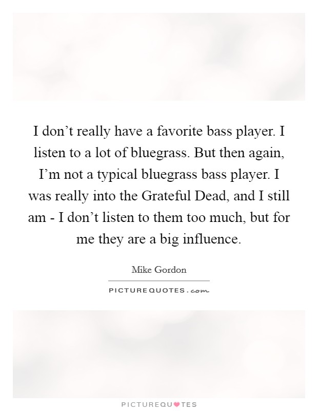 I don't really have a favorite bass player. I listen to a lot of bluegrass. But then again, I'm not a typical bluegrass bass player. I was really into the Grateful Dead, and I still am - I don't listen to them too much, but for me they are a big influence Picture Quote #1
