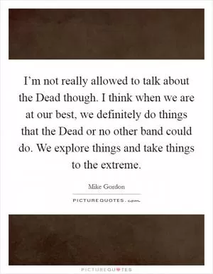 I’m not really allowed to talk about the Dead though. I think when we are at our best, we definitely do things that the Dead or no other band could do. We explore things and take things to the extreme Picture Quote #1