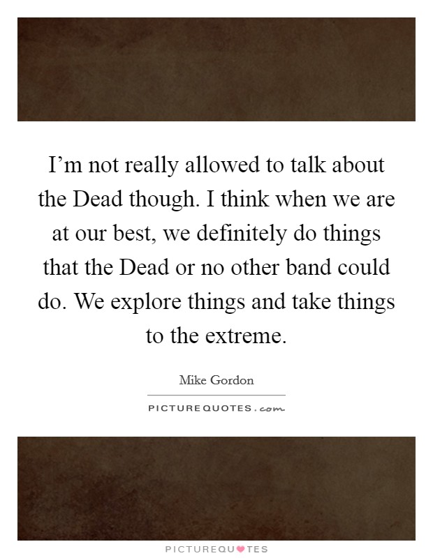 I'm not really allowed to talk about the Dead though. I think when we are at our best, we definitely do things that the Dead or no other band could do. We explore things and take things to the extreme Picture Quote #1