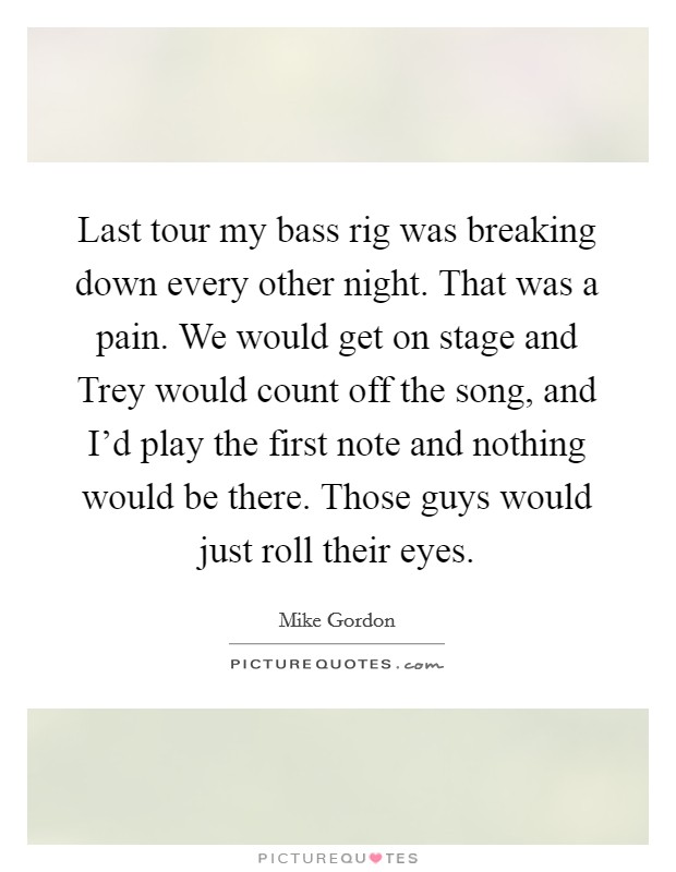 Last tour my bass rig was breaking down every other night. That was a pain. We would get on stage and Trey would count off the song, and I'd play the first note and nothing would be there. Those guys would just roll their eyes Picture Quote #1