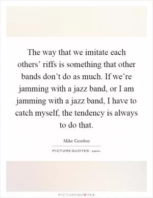 The way that we imitate each others’ riffs is something that other bands don’t do as much. If we’re jamming with a jazz band, or I am jamming with a jazz band, I have to catch myself, the tendency is always to do that Picture Quote #1