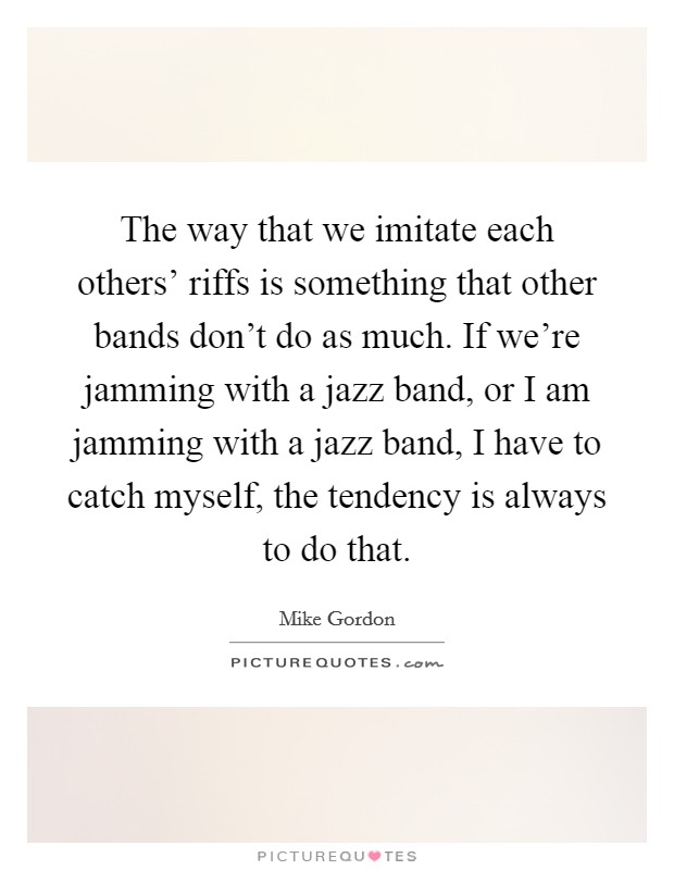 The way that we imitate each others' riffs is something that other bands don't do as much. If we're jamming with a jazz band, or I am jamming with a jazz band, I have to catch myself, the tendency is always to do that Picture Quote #1