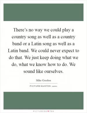 There’s no way we could play a country song as well as a country band or a Latin song as well as a Latin band. We could never expect to do that. We just keep doing what we do, what we know how to do. We sound like ourselves Picture Quote #1