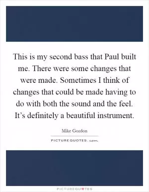 This is my second bass that Paul built me. There were some changes that were made. Sometimes I think of changes that could be made having to do with both the sound and the feel. It’s definitely a beautiful instrument Picture Quote #1