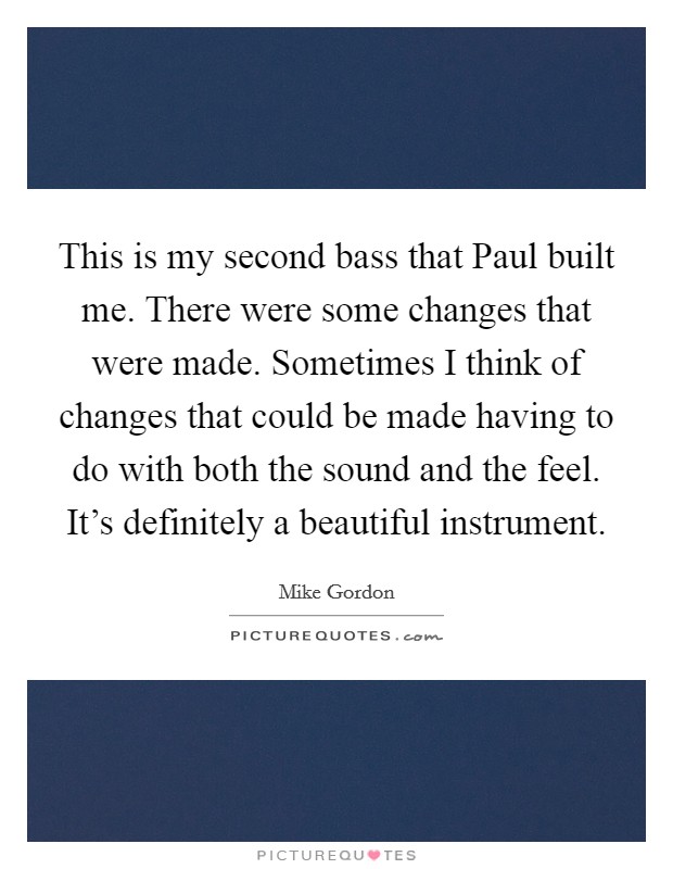 This is my second bass that Paul built me. There were some changes that were made. Sometimes I think of changes that could be made having to do with both the sound and the feel. It's definitely a beautiful instrument Picture Quote #1