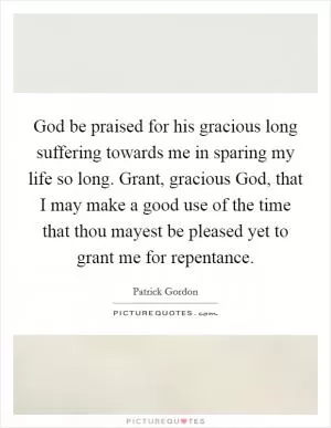 God be praised for his gracious long suffering towards me in sparing my life so long. Grant, gracious God, that I may make a good use of the time that thou mayest be pleased yet to grant me for repentance Picture Quote #1