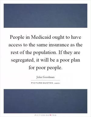 People in Medicaid ought to have access to the same insurance as the rest of the population. If they are segregated, it will be a poor plan for poor people Picture Quote #1