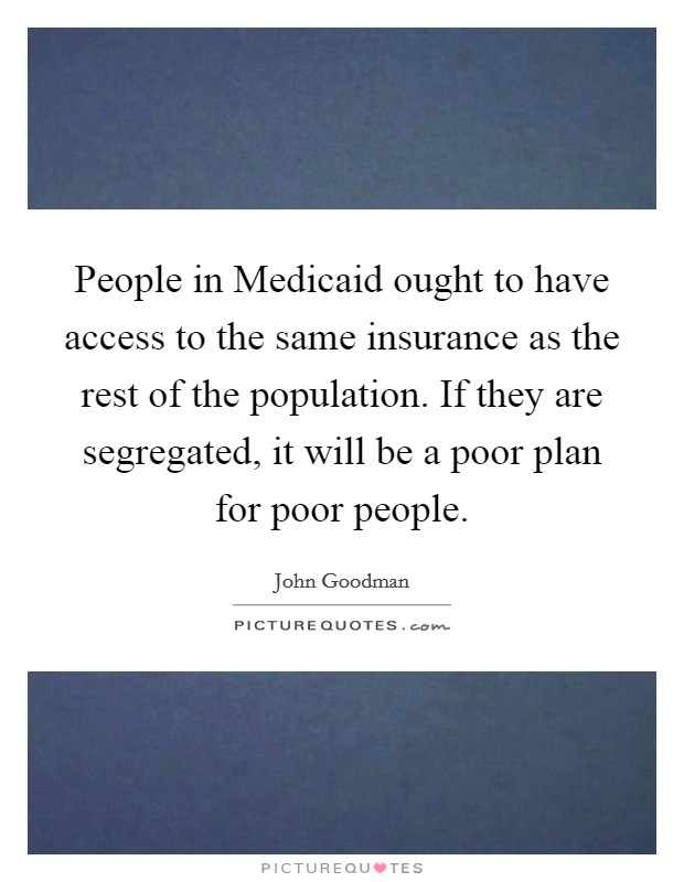 People in Medicaid ought to have access to the same insurance as the rest of the population. If they are segregated, it will be a poor plan for poor people Picture Quote #1