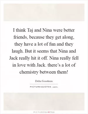 I think Taj and Nina were better friends, because they get along, they have a lot of fun and they laugh. But it seems that Nina and Jack really hit it off. Nina really fell in love with Jack. there’s a lot of chemistry between them! Picture Quote #1