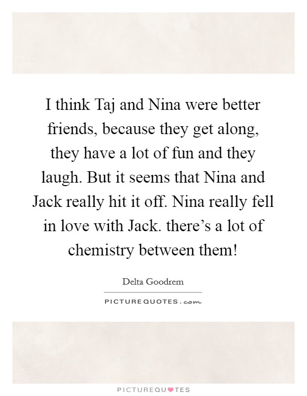 I think Taj and Nina were better friends, because they get along, they have a lot of fun and they laugh. But it seems that Nina and Jack really hit it off. Nina really fell in love with Jack. there's a lot of chemistry between them! Picture Quote #1