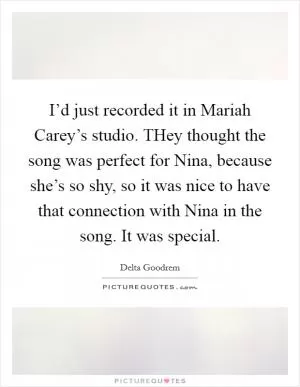 I’d just recorded it in Mariah Carey’s studio. THey thought the song was perfect for Nina, because she’s so shy, so it was nice to have that connection with Nina in the song. It was special Picture Quote #1