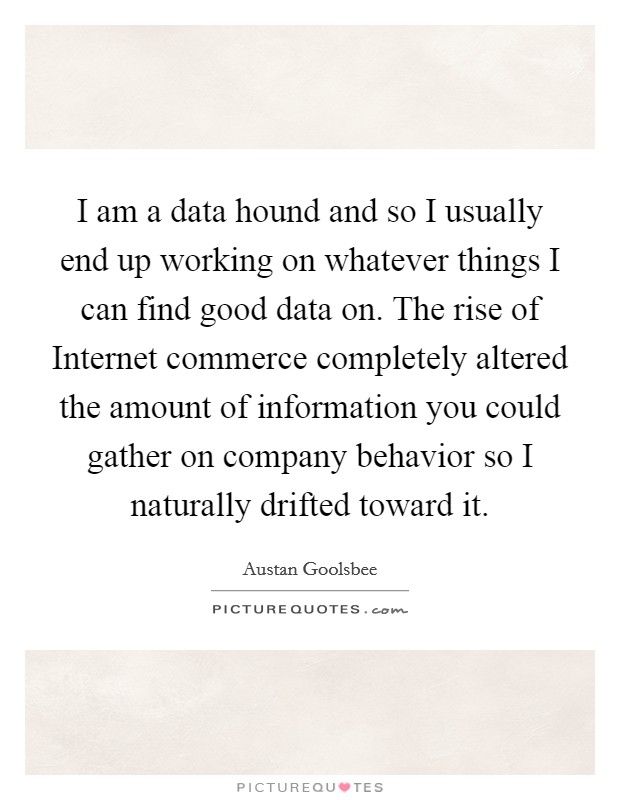 I am a data hound and so I usually end up working on whatever things I can find good data on. The rise of Internet commerce completely altered the amount of information you could gather on company behavior so I naturally drifted toward it Picture Quote #1