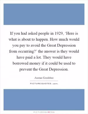 If you had asked people in 1929, ‘Here is what is about to happen. How much would you pay to avoid the Great Depression from occurring?’ the answer is they would have paid a lot. They would have borrowed money if it could be used to prevent the Great Depression Picture Quote #1