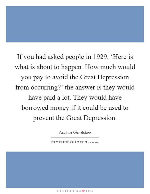 If you had asked people in 1929, ‘Here is what is about to happen. How much would you pay to avoid the Great Depression from occurring?' the answer is they would have paid a lot. They would have borrowed money if it could be used to prevent the Great Depression Picture Quote #1