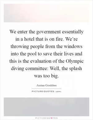We enter the government essentially in a hotel that is on fire. We’re throwing people from the windows into the pool to save their lives and this is the evaluation of the Olympic diving committee: Well, the splash was too big Picture Quote #1