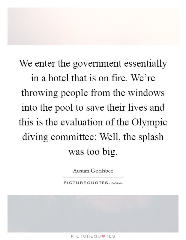 We enter the government essentially in a hotel that is on fire. We're throwing people from the windows into the pool to save their lives and this is the evaluation of the Olympic diving committee: Well, the splash was too big Picture Quote #1