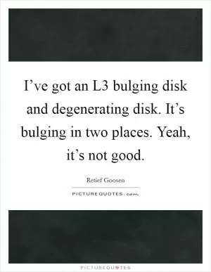 I’ve got an L3 bulging disk and degenerating disk. It’s bulging in two places. Yeah, it’s not good Picture Quote #1