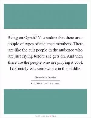 Being on Oprah? You realize that there are a couple of types of audience members. There are like the cult people in the audience who are just crying before she gets on. And then there are the people who are playing it cool. I definitely was somewhere in the middle Picture Quote #1