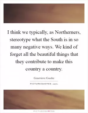 I think we typically, as Northerners, stereotype what the South is in so many negative ways. We kind of forget all the beautiful things that they contribute to make this country a country Picture Quote #1