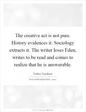 The creative act is not pure. History evidences it. Sociology extracts it. The writer loses Eden, writes to be read and comes to realize that he is answerable Picture Quote #1
