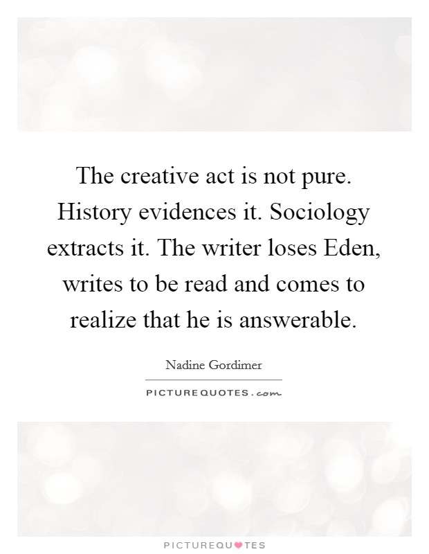 The creative act is not pure. History evidences it. Sociology extracts it. The writer loses Eden, writes to be read and comes to realize that he is answerable Picture Quote #1
