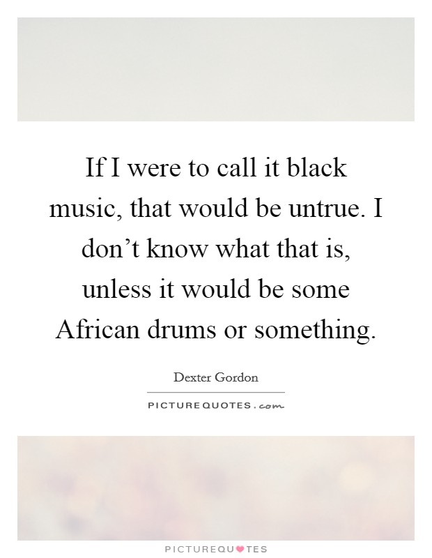 If I were to call it black music, that would be untrue. I don't know what that is, unless it would be some African drums or something Picture Quote #1