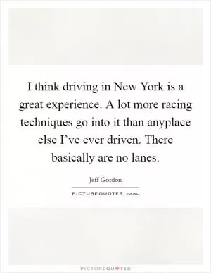 I think driving in New York is a great experience. A lot more racing techniques go into it than anyplace else I’ve ever driven. There basically are no lanes Picture Quote #1