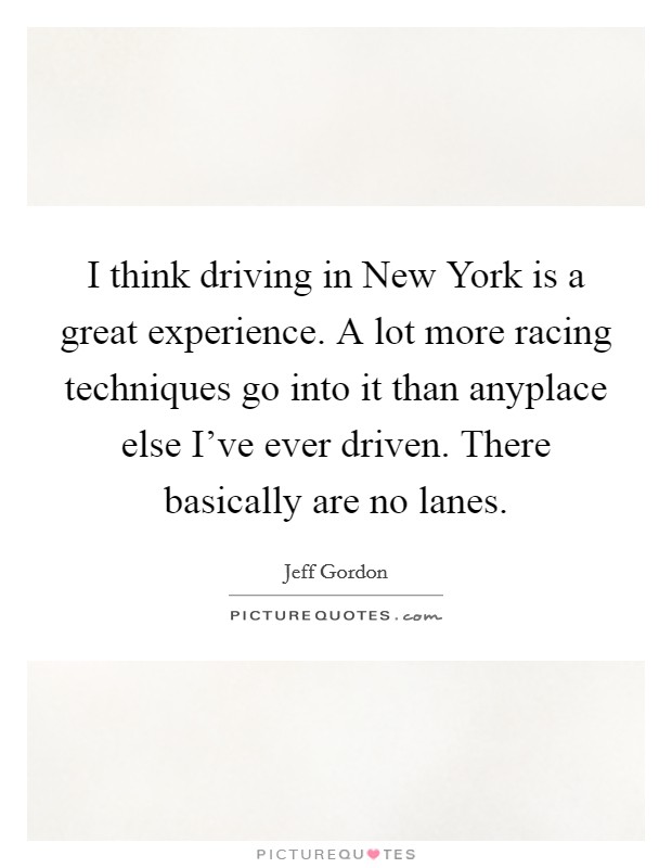 I think driving in New York is a great experience. A lot more racing techniques go into it than anyplace else I've ever driven. There basically are no lanes Picture Quote #1