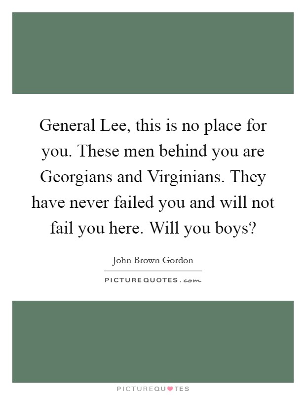 General Lee, this is no place for you. These men behind you are Georgians and Virginians. They have never failed you and will not fail you here. Will you boys? Picture Quote #1