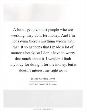 A lot of people, most people who are working, they do it for money. And I’m not saying there’s anything wrong with that. It so happens that I made a lot of money already, so I don’t have to worry that much about it. I wouldn’t fault anybody for doing it for the money, but it doesn’t interest me right now Picture Quote #1