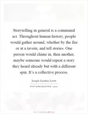 Storytelling in general is a communal act. Throughout human history, people would gather around, whether by the fire or at a tavern, and tell stories. One person would chime in, then another, maybe someone would repeat a story they heard already but with a different spin. It’s a collective process Picture Quote #1