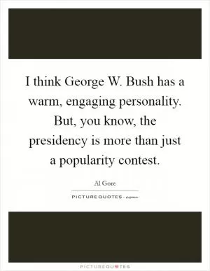 I think George W. Bush has a warm, engaging personality. But, you know, the presidency is more than just a popularity contest Picture Quote #1