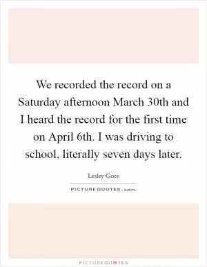We recorded the record on a Saturday afternoon March 30th and I heard the record for the first time on April 6th. I was driving to school, literally seven days later Picture Quote #1