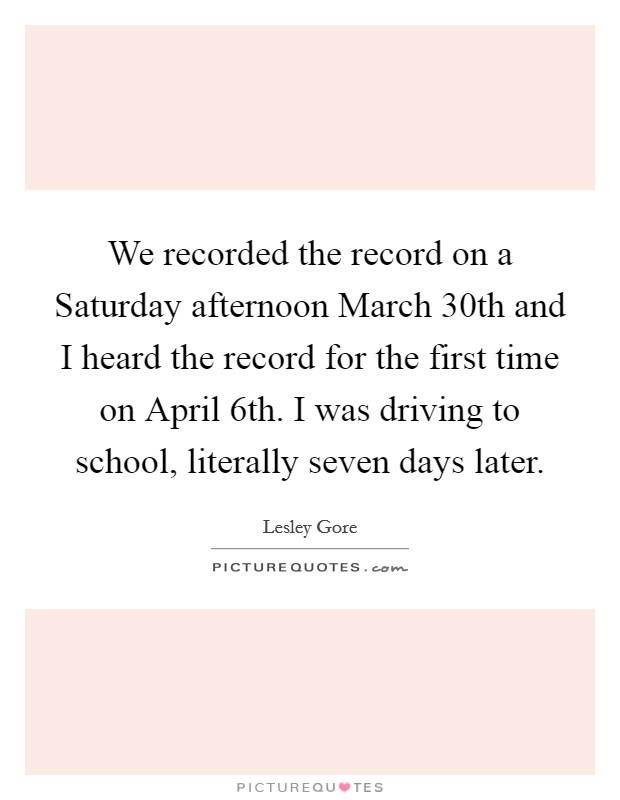 We recorded the record on a Saturday afternoon March 30th and I heard the record for the first time on April 6th. I was driving to school, literally seven days later Picture Quote #1