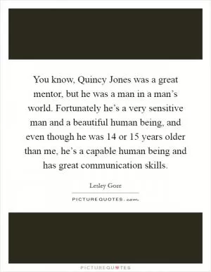 You know, Quincy Jones was a great mentor, but he was a man in a man’s world. Fortunately he’s a very sensitive man and a beautiful human being, and even though he was 14 or 15 years older than me, he’s a capable human being and has great communication skills Picture Quote #1