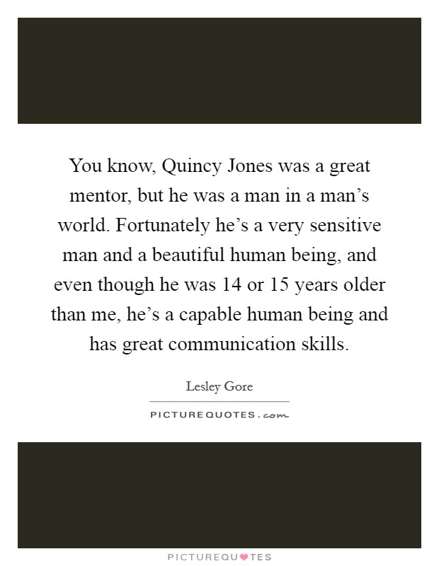 You know, Quincy Jones was a great mentor, but he was a man in a man's world. Fortunately he's a very sensitive man and a beautiful human being, and even though he was 14 or 15 years older than me, he's a capable human being and has great communication skills Picture Quote #1
