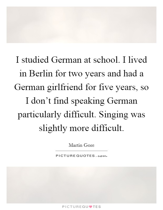 I studied German at school. I lived in Berlin for two years and had a German girlfriend for five years, so I don't find speaking German particularly difficult. Singing was slightly more difficult Picture Quote #1