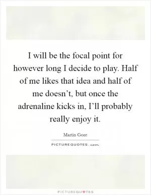 I will be the focal point for however long I decide to play. Half of me likes that idea and half of me doesn’t, but once the adrenaline kicks in, I’ll probably really enjoy it Picture Quote #1