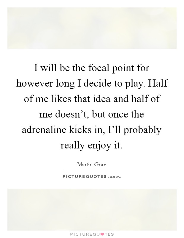 I will be the focal point for however long I decide to play. Half of me likes that idea and half of me doesn't, but once the adrenaline kicks in, I'll probably really enjoy it Picture Quote #1