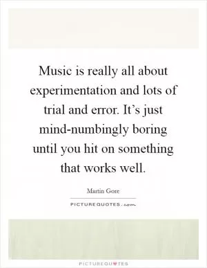 Music is really all about experimentation and lots of trial and error. It’s just mind-numbingly boring until you hit on something that works well Picture Quote #1