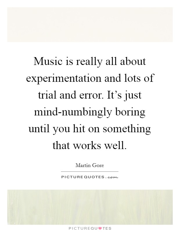 Music is really all about experimentation and lots of trial and error. It's just mind-numbingly boring until you hit on something that works well Picture Quote #1